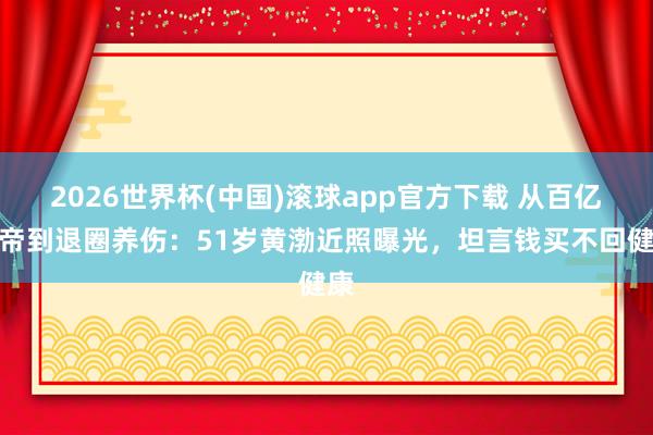 2026世界杯(中国)滚球app官方下载 从百亿影帝到退圈养伤：51岁黄渤近照曝光，坦言钱买不回健康
