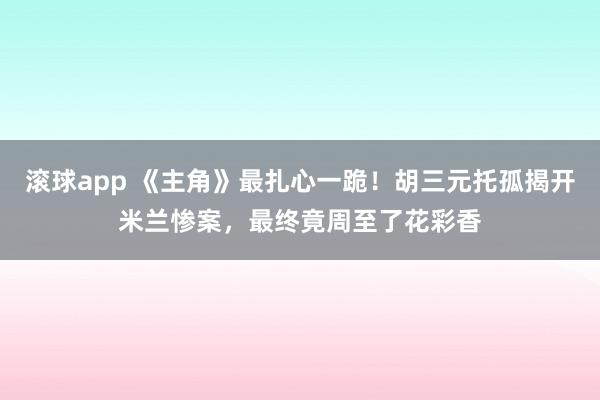 滚球app 《主角》最扎心一跪！胡三元托孤揭开米兰惨案，最终竟周至了花彩香