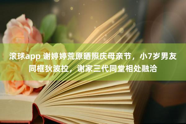 滚球app 谢婷婷荒原晒照庆母亲节，小7岁男友同框狄波拉，谢家三代同堂相处融洽