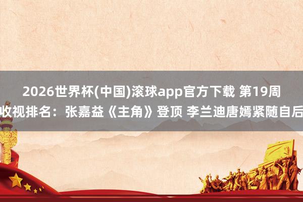 2026世界杯(中国)滚球app官方下载 第19周收视排名：张嘉益《主角》登顶 李兰迪唐嫣紧随自后