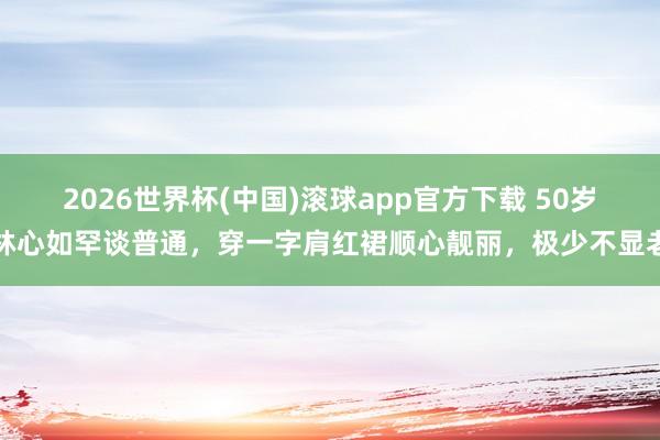 2026世界杯(中国)滚球app官方下载 50岁林心如罕谈普通,穿一字肩红裙顺心靓丽,极少不显老