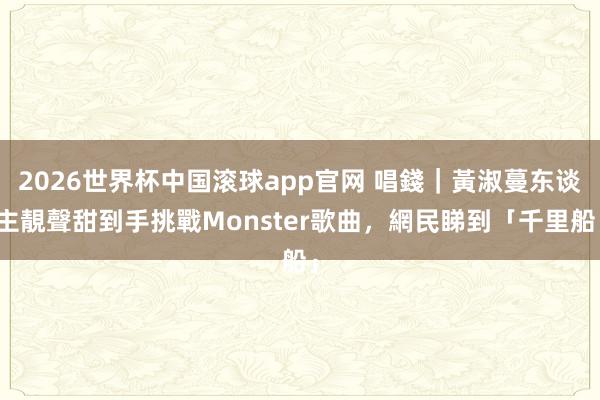 2026世界杯中国滚球app官网 唱錢｜黃淑蔓东谈主靚聲甜到手挑戰Monster歌曲，網民睇到「千里船」
