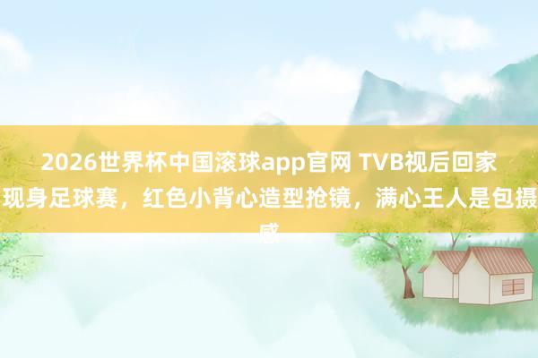 2026世界杯中国滚球app官网 TVB视后回家乡现身足球赛，红色小背心造型抢镜，满心王人是包摄感
