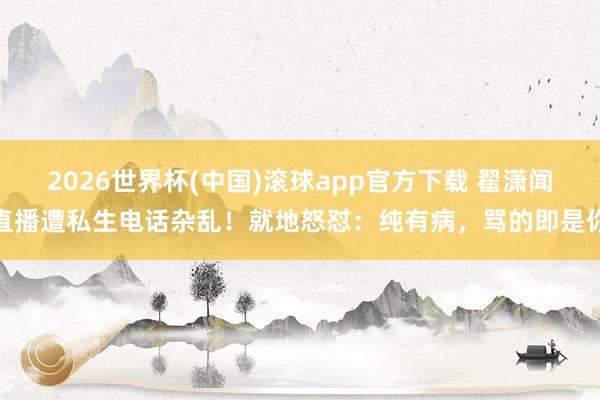 2026世界杯(中国)滚球app官方下载 翟潇闻直播遭私生电话杂乱！就地怒怼：纯有病，骂的即是你