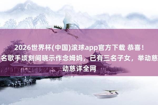 2026世界杯(中国)滚球app官方下载 恭喜！香港着名歌手顷刻间晓示作念姆妈，已有三名子女，举动慈详全网