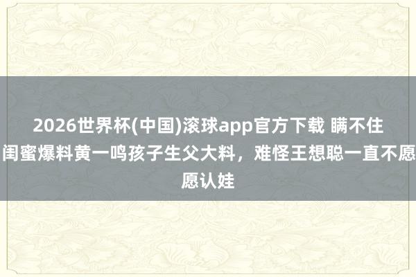 2026世界杯(中国)滚球app官方下载 瞒不住了！闺蜜爆料黄一鸣孩子生父大料，难怪王想聪一直不愿认娃