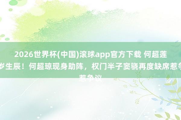 2026世界杯(中国)滚球app官方下载 何超莲35岁生辰！何超琼现身助阵，权门半子窦骁再度缺席惹争议
