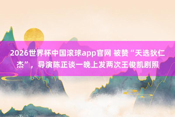 2026世界杯中国滚球app官网 被赞“天选狄仁杰”，导演陈正谈一晚上发两次王俊凯剧照
