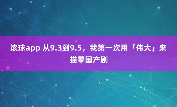 滚球app 从9.3到9.5，我第一次用「伟大」来描摹国产剧