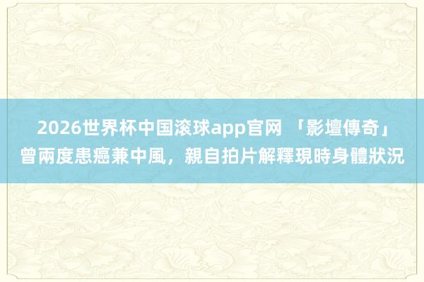 2026世界杯中国滚球app官网 「影壇傳奇」曾兩度患癌兼中風，親自拍片解釋現時身體狀況