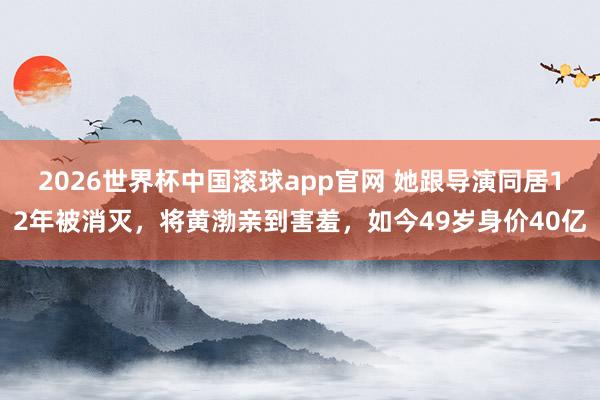 2026世界杯中国滚球app官网 她跟导演同居12年被消灭，将黄渤亲到害羞，如今49岁身价40亿