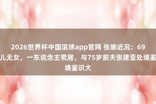 2026世界杯中国滚球app官网 张瑜近况：69岁无儿无女，一东说念主茕居，与75岁前夫张建亚处境鉴识大