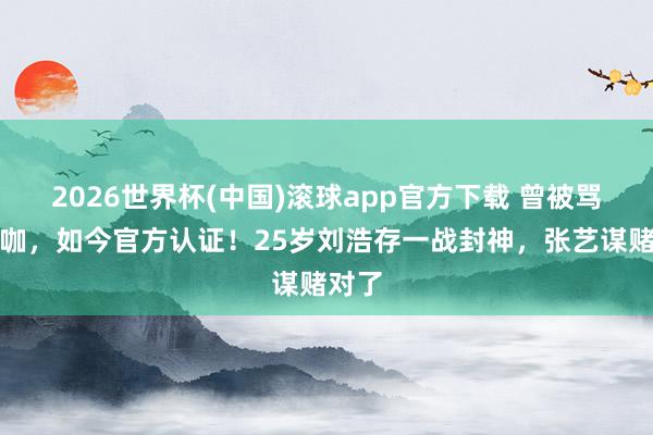 2026世界杯(中国)滚球app官方下载 曾被骂资源咖，如今官方认证！25岁刘浩存一战封神，张艺谋赌对了