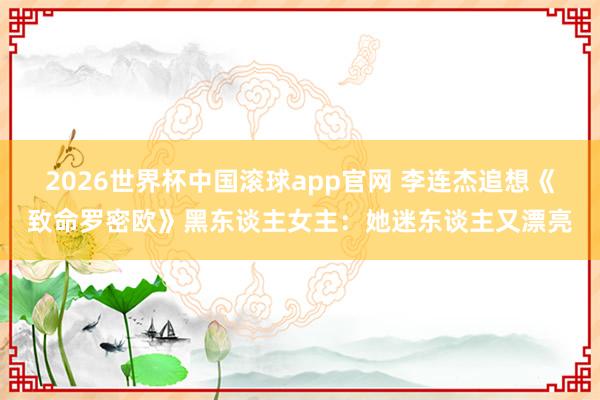 2026世界杯中国滚球app官网 李连杰追想《致命罗密欧》黑东谈主女主：她迷东谈主又漂亮