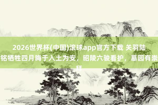 2026世界杯(中国)滚球app官方下载 关羽陆树铭牺牲四月晦于入土为安，昭陵六骏看护，墓园有崇拜