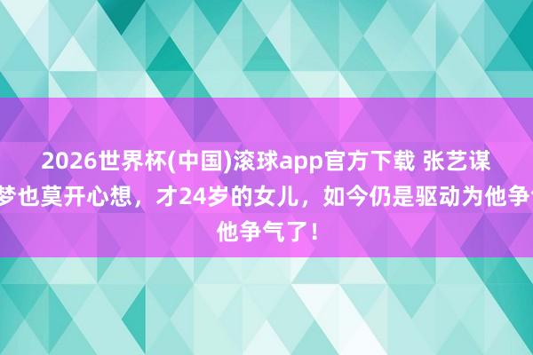 2026世界杯(中国)滚球app官方下载 张艺谋作念梦也莫开心想，才24岁的女儿，如今仍是驱动为他争气了！