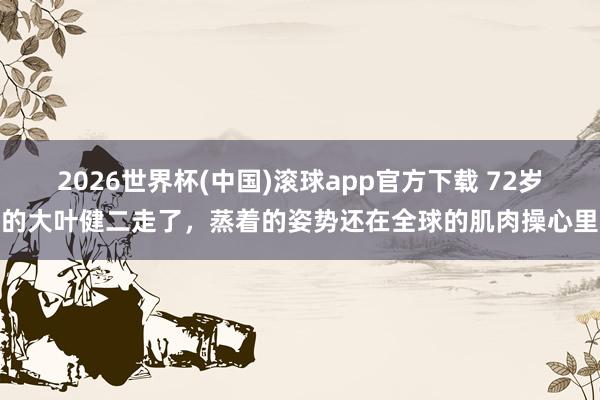 2026世界杯(中国)滚球app官方下载 72岁的大叶健二走了，蒸着的姿势还在全球的肌肉操心里