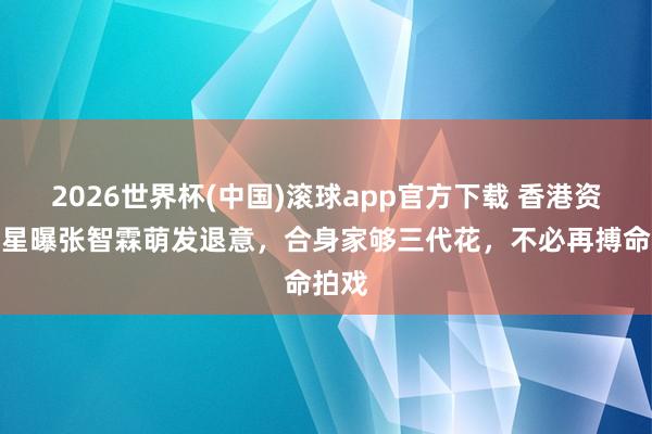 2026世界杯(中国)滚球app官方下载 香港资深男星曝张智霖萌发退意，合身家够三代花，不必再搏命拍戏