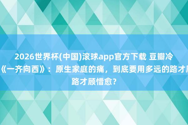2026世界杯(中国)滚球app官方下载 豆瓣冷门高分《一齐向西》：原生家庭的痛，到底要用多远的路才顾惜愈？