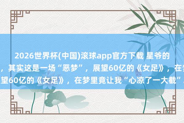 2026世界杯(中国)滚球app官方下载 星爷的《女足》简直上映啦~分手，其实这是一场“恶梦”，展望60亿的《女足》，在梦里竟让我“心凉了一大截”…