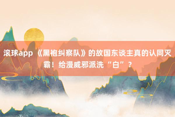 滚球app 《黑袍纠察队》的故国东谈主真的认同灭霸！给漫威邪派洗 “白” ？
