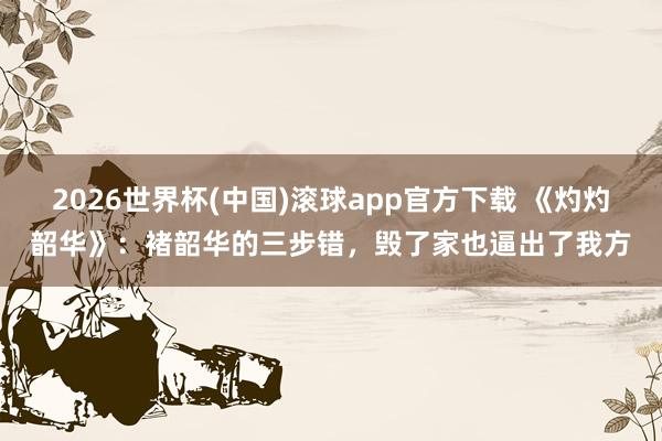 2026世界杯(中国)滚球app官方下载 《灼灼韶华》：褚韶华的三步错，毁了家也逼出了我方