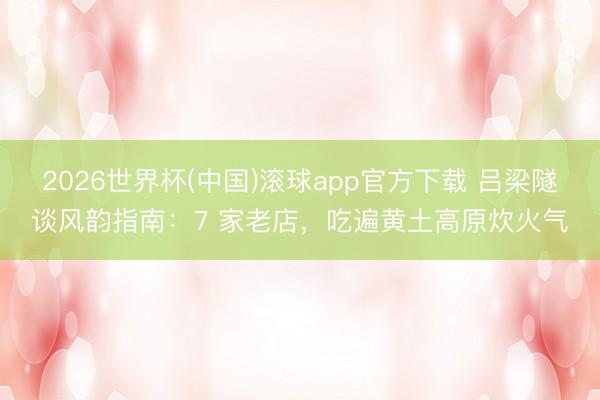 2026世界杯(中国)滚球app官方下载 吕梁隧谈风韵指南：7 家老店，吃遍黄土高原炊火气