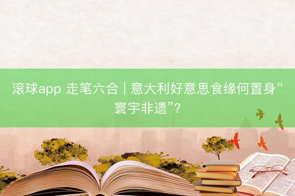 滚球app 走笔六合 | 意大利好意思食缘何置身“寰宇非遗”？