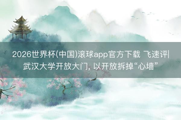 2026世界杯(中国)滚球app官方下载 飞速评|武汉大学开放大门， 以开放拆掉“心墙”