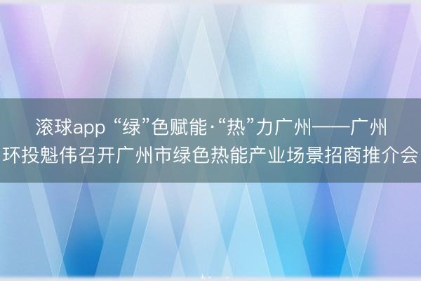 滚球app “绿”色赋能·“热”力广州——广州环投魁伟召开广州市绿色热能产业场景招商推介会