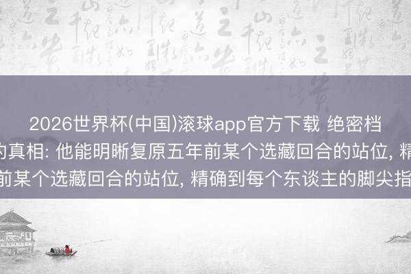 2026世界杯(中国)滚球app官方下载 绝密档案! 勒布朗“过目不忘”的真相: 他能明晰复原五年前某个选藏回合的站位， 精确到每个东谈主的脚尖指向!