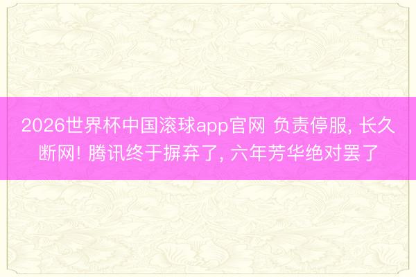 2026世界杯中国滚球app官网 负责停服， 长久断网! 腾讯终于摒弃了， 六年芳华绝对罢了
