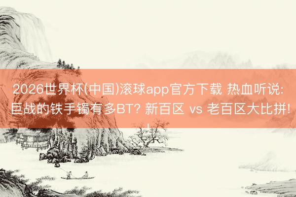 2026世界杯(中国)滚球app官方下载 热血听说: 巨战的铁手镯有多BT? 新百区 vs 老百区大比拼!