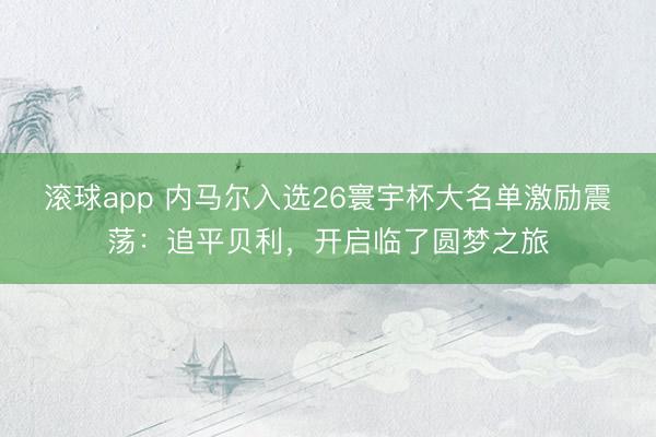 滚球app 内马尔入选26寰宇杯大名单激励震荡：追平贝利，开启临了圆梦之旅