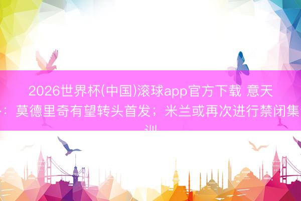 2026世界杯(中国)滚球app官方下载 意天外：莫德里奇有望转头首发；米兰或再次进行禁闭集训