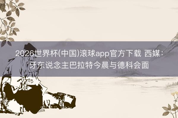 2026世界杯(中国)滚球app官方下载 西媒：牙东说念主巴拉特今晨与德科会面