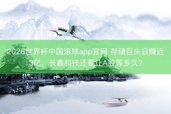 2026世界杯中国滚球app官网 存储巨头日赚近3亿，长鑫科技还要让A股等多久？