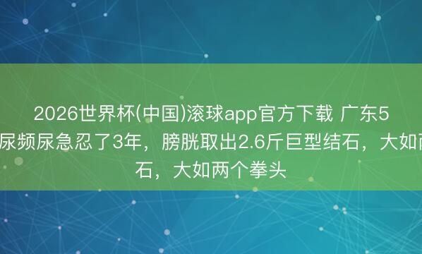 2026世界杯(中国)滚球app官方下载 广东56岁男人尿频尿急忍了3年，膀胱取出2.6斤巨型结石，大如两个拳头