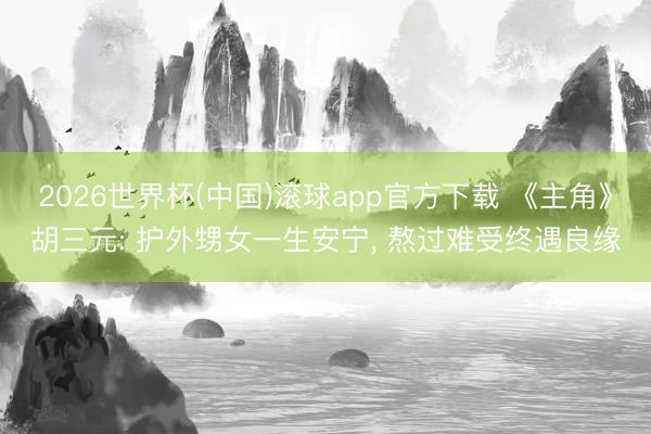 2026世界杯(中国)滚球app官方下载 《主角》胡三元: 护外甥女一生安宁， 熬过难受终遇良缘
