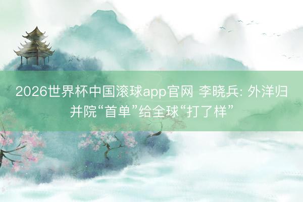 2026世界杯中国滚球app官网 李晓兵: 外洋归并院“首单”给全球“打了样”