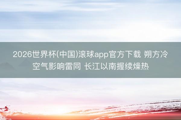 2026世界杯(中国)滚球app官方下载 朔方冷空气影响雷同 长江以南握续燥热