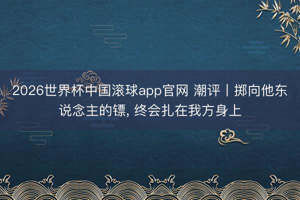 2026世界杯中国滚球app官网 潮评丨掷向他东说念主的镖， 终会扎在我方身上