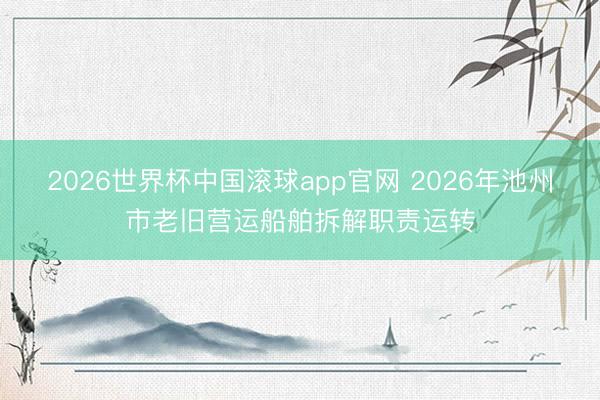 2026世界杯中国滚球app官网 2026年池州市老旧营运船舶拆解职责运转