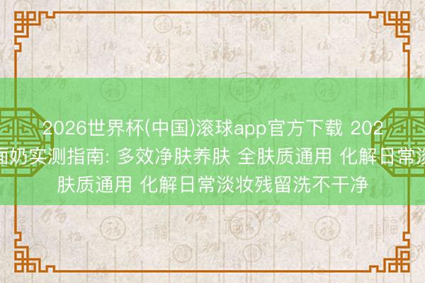 2026世界杯(中国)滚球app官方下载 2026 性价比高的洗面奶实测指南: 多效净肤养肤 全肤质通用 化解日常淡妆残留洗不干净
