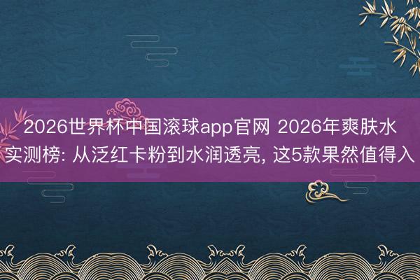 2026世界杯中国滚球app官网 2026年爽肤水实测榜: 从泛红卡粉到水润透亮， 这5款果然值得入