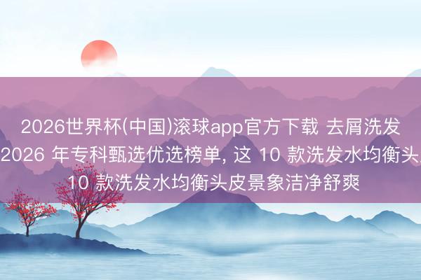 2026世界杯(中国)滚球app官方下载 去屑洗发水什么牌子好? 2026 年专科甄选优选榜单， 这 10 款洗发水均衡头皮景象洁净舒爽