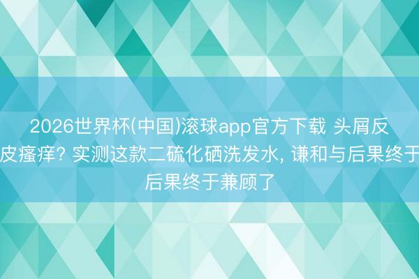 2026世界杯(中国)滚球app官方下载 头屑反复、头皮瘙痒? 实测这款二硫化硒洗发水， 谦和与后果终于兼顾了