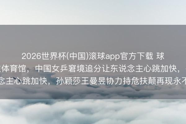 2026世界杯(中国)滚球app官方下载 球迷高歌点火八万东说念主体育馆，中国女乒窘境追分让东说念主心跳加快，孙颖莎王曼昱协力持危扶颠再现永不言弃精神