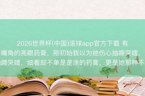 2026世界杯(中国)滚球app官方下载 有若干东说念主谨慎到莎莎嘴角的亮眼药膏，刚初始我以为她伤心抽啼哭噎，细看却不单是是涂的药膏，更是她那种不落俗套的苟且感