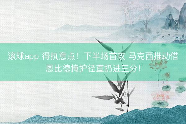 滚球app 得执意点！下半场首攻 马克西推动借恩比德掩护径直扔进三分！